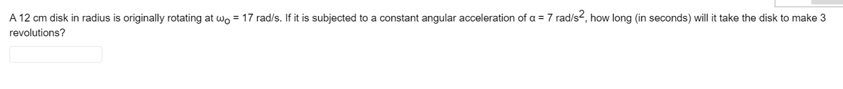 A 12 cm disk in radius is originally rotating at wo = 17 rad/s. If it is subjected to a constant angular acceleration of a = 7 rad/s-, how long (in seconds) will it take the disk to make 3
revolutions?
