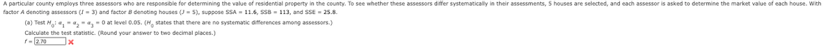 A particular county employs three assessors who are responsible for determining the value of residential property in the county. To see whether these assessors differ systematically in their assessments, 5 houses are selected, and each assessor is asked to determine the market value of each house. With
factor A denoting assessors (I = 3) and factor B denoting houses (J= 5), suppose SSA = 11.6, SSB = 113, and SSE = 25.8.
(a) Test H₁: α₁ = ₂ = %= 0 at level 0.05. (H states that there are no systematic differences among assessors.)
Calculate the test statistic. (Round your answer to two decimal places.)
f = 2.70
x