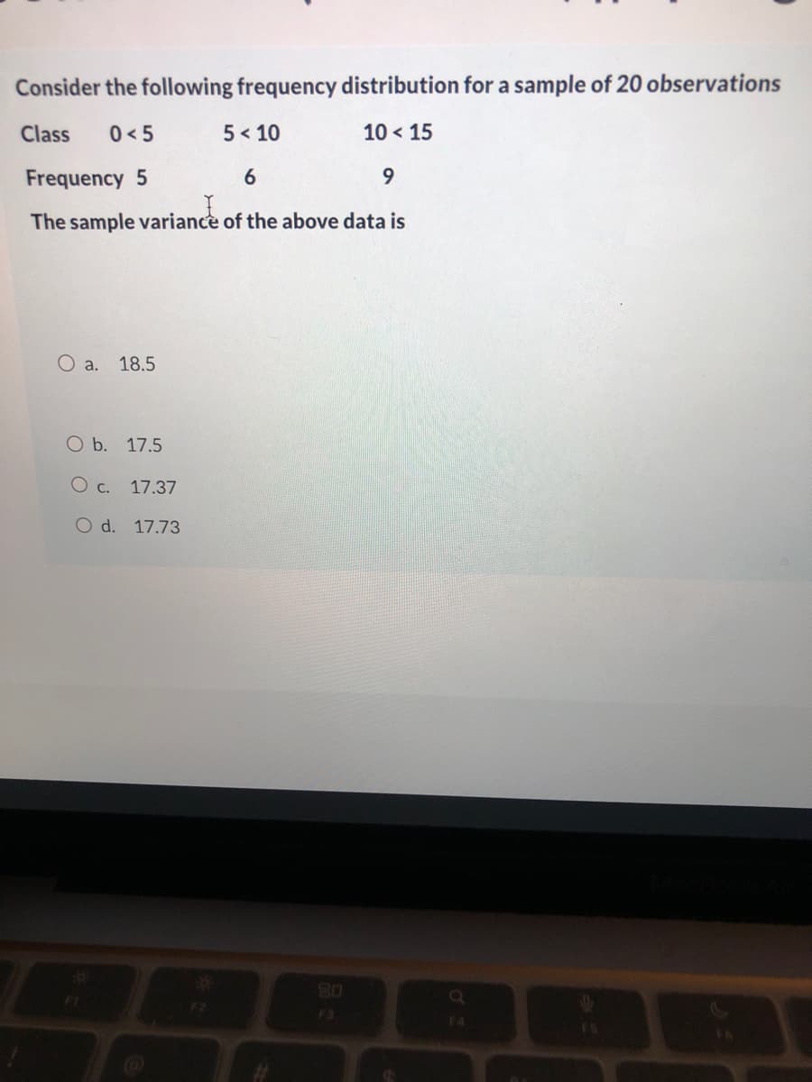 Consider the following frequency distribution for a sample of 20 observations
Class
0<5
5 < 10
10 < 15
Frequency 5
6.
9.
The sample variance of the above data is
O a.
18.5
O b. 17.5
O c. 17.37
O d. 17.73
80
F3
E4
