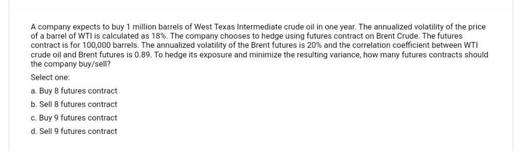 A company expects to buy 1 million barrels of West Texas Intermediate crude oil in one year. The annualized volatility of the price
of a barrel of WTI is calculated as 18%. The company chooses to hedge using futures contract on Brent Crude. The futures
contract is for 100,000 barrels. The annualized volatility of the Brent futures is 20% and the correlation coefficient between WTI
crude oil and Brent futures is 0.89. To hedge its exposure and minimize the resulting variance, how many futures contracts should
the company buy/sell?
Select one:
a. Buy 8 futures contract
b. Sell 8 futures contract
c. Buy 9 futures contract
d. Sell 9 futures contract