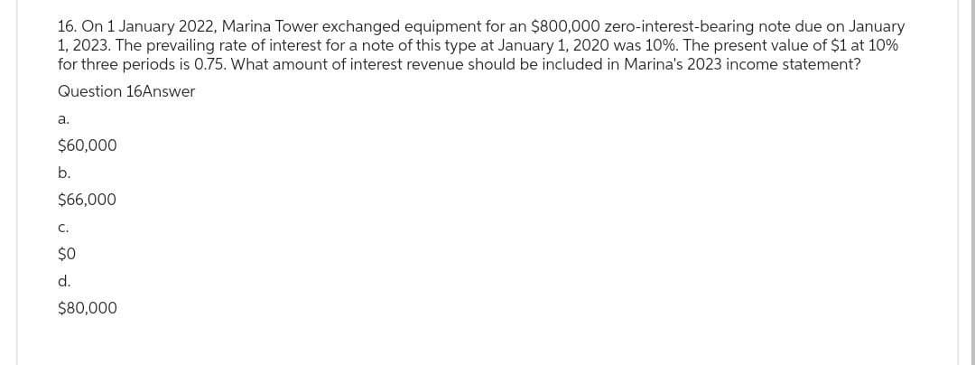 16. On 1 January 2022, Marina Tower exchanged equipment for an $800,000 zero-interest-bearing note due on January
1, 2023. The prevailing rate of interest for a note of this type at January 1, 2020 was 10%. The present value of $1 at 10%
for three periods is 0.75. What amount of interest revenue should be included in Marina's 2023 income statement?
Question 16Answer
a.
$60,000
b.
$66,000
C.
$0
d.
$80,000