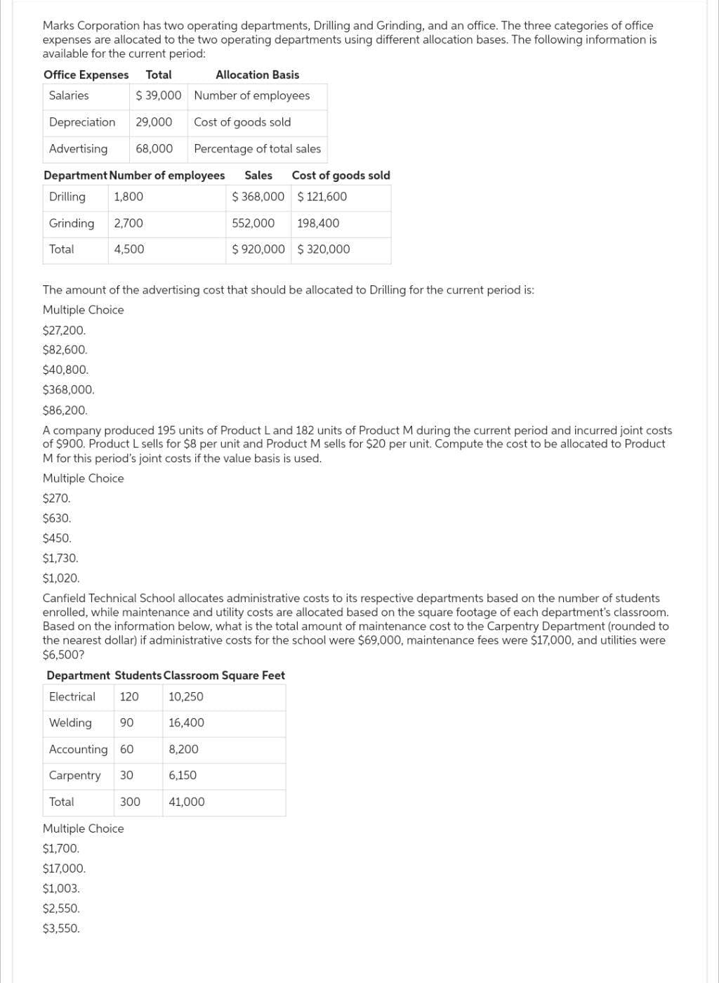 Marks Corporation has two operating departments, Drilling and Grinding, and an office. The three categories of office
expenses are allocated to the two operating departments using different allocation bases. The following information is
available for the current period:
Office Expenses Total
Allocation Basis
Salaries
$39,000
Number of employees
Depreciation 29,000
Cost of goods sold
Advertising 68,000 Percentage of total sales
Department Number of employees Sales Cost of goods sold
Drilling 1,800
$368,000
$ 121,600
Grinding 2,700
552,000 198,400
Total
4,500
$920,000 $320,000
The amount of the advertising cost that should be allocated to Drilling for the current period is:
Multiple Choice
$27,200.
$82,600.
$40,800.
$368,000.
$86,200.
A company produced 195 units of Product L and 182 units of Product M during the current period and incurred joint costs
of $900. Product L sells for $8 per unit and Product M sells for $20 per unit. Compute the cost to be allocated to Product
M for this period's joint costs if the value basis is used.
Multiple Choice
$270.
$630.
$450.
$1,730.
$1,020.
Canfield Technical School allocates administrative costs to its respective departments based on the number of students
enrolled, while maintenance and utility costs are allocated based on the square footage of each department's classroom.
Based on the information below, what is the total amount of maintenance cost to the Carpentry Department (rounded to
the nearest dollar) if administrative costs for the school were $69,000, maintenance fees were $17,000, and utilities were
$6,500?
Department Students Classroom Square Feet
Electrical 120
10,250
Welding 90
16,400
Accounting 60
8,200
Carpentry 30
6,150
300 41,000
Total
Multiple Choice
$1,700.
$17,000.
$1,003.
$2,550.
$3,550.