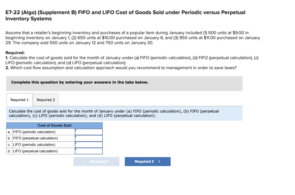 E7-22 (Algo) (Supplement B) FIFO and LIFO Cost of Goods Sold under Periodic versus Perpetual
Inventory Systems
Assume that a retailer's beginning inventory and purchases of a popular item during January included (1) 500 units at $9.00 in
beginning inventory on January 1, (2) 650 units at $10.00 purchased on January 8, and (3) 950 units at $11.00 purchased on January
29. The company sold 550 units on January 12 and 750 units on January 30.
Required:
1. Calculate the cost of goods sold for the month of January under (a) FIFO (periodic calculation), (b) FIFO (perpetual calculation), (c)
LIFO (periodic calculation), and (d) LIFO (perpetual calculation).
2. Which cost flow assumption and calculation approach would you recommend to management in order to save taxes?
Complete this question by entering your answers in the tabs below.
Required 1 Required 2
Calculate the cost of goods sold for the month of January under (a) FIFO (periodic calculation), (b) FIFO (perpetual
calculation), (c) LIFO (periodic calculation), and (d) LIFO (perpetual calculation).
Cost of Goods Sold
a. FIFO (periodic calculation)
b. FIFO (perpetual calculation)
c. LIFO (periodic calculation)
d. LIFO (perpetual calculation)
< Required 1
Required 2 >