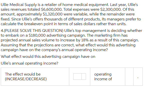 Ullie Medical Supply is a retailer of home medical equipment. Last year, Ullie's
sales revenues totaled $6,600,000. Total expenses were $2,300,000. Of this
amount, approximately $1,320,000 were variable, while the remainder were
fixed. Since Ullie's offers thousands of different products, its managers prefer to
calculate the breakeven point in terms of sales dollars rather than units.
4.(PLEASE SOLVE THIS QUESTION) Ullie's top management is deciding whether
to embark on a $180,000 advertising campaign. The marketing firm has
projected annual sales volume to increase by 18% as a result of this campaign.
Assuming that the projections are correct, what effect would this advertising
campaign have on the company's annual operating income?
What effect would this advertising campaign have on
Ullie's annual operating income?
The effect would be
(INCREASE/DECREASE)
operating
income of