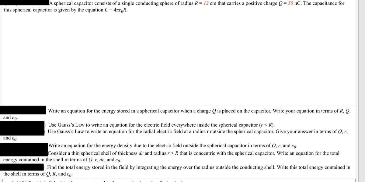 A spherical capacitor consists of a single conducting sphere of radius R = 12 cm that carries a positive charge Q = 55 nC. The capacitance for
this spherical capacitor is given by the equation C =
'= 4περR.
and eo.
and &0.
Write an equation for the energy stored in a spherical capacitor when a charge Q is placed on the capacitor. Write your equation in terms of R, Q,
Use Gauss's law to write an equation for the electric field everywhere inside the spherical capacitor (r < R).
Use Gauss's Law to write an equation for the radial electric field at a radius r outside the spherical capacitor. Give your answer in terms of Q, r,
and 80.
Write an equation for the energy density due to the electric field outside the spherical capacitor in terms of Q, r,
Consider a thin spherical shell of thickness dr and radius r > R that is concentric with the spherical capacitor. Write an equation for the total
energy contained in the shell in terms of Q, r, dr, and &o.
Find the total energy stored in the field by integrating the energy over the radius outside the conducting shell. Write this total energy contained in
the shell in terms of Q, R, and EO.