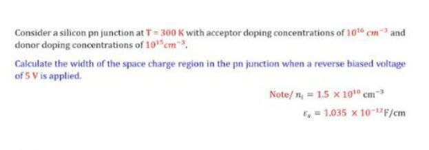 Consider a silicon pn junction at T= 300 K with acceptor doping concentrations of 10 cm
donor doping concentrations of 10 cm,
and
Calculate the width of the space charge region in the pn junction when a reverse biased voltage
of 5 V is applied.
Note/ n, = 1.5 x 10t0 cm
E = 1.035 x 101F/cm
