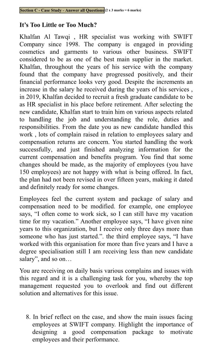 Section C- Case Study - Answer all Questions (2 x 3 marks = 6 marks)
It's Too Little or Too Much?
Khalfan Al Tawqi , HR specialist was working with SWIFT
Company since 1998. The company is engaged in providing
cosmetics and garments to various other business. SWIFT
considered to be as one of the best main supplier in the market.
Khalfan, throughout the years of his service with the company
found that the company have progressed positively, and their
financial performance looks very good. Despite the increments an
increase in the salary he received during the years of his services,
in 2019, Khalfan decided to recruit a fresh graduate candidate to be
as HR specialist in his place before retirement. After selecting the
new candidate, Khalfan start to train him on various aspects related
to handling the job and understanding the role, duties and
responsibilities. From the date you as new candidate handled this
work , lots of complain raised in relation to employees salary and
compensation returns are concern. You started handling the work
successfully, and just finished analyzing information for the
current compensation and benefits program. You find that some
changes should be made, as the majority of employees (you have
150 employees) are not happy with what is being offered. In fact,
the plan had not been revised in over fifteen years, making it dated
and definitely ready for some changes.
Employees feel the current system and package of salary and
compensation need to be modified. for example, one employee
says, "I often come to work sick, so I can still have my vacation
time for my vacation." Another employee says, "I have given nine
years to this organization, but I receive only three days more than
someone who has just started.". the third employee says, "I have
worked with this organisation for more than five years and I have a
degree specialisation still I am receiving less than new candidate
salary", and so on...
You are receiving on daily basis various complains and issues with
this regard and it is a challenging task for you, whereby the top
management requested you to overlook and find out different
solution and alternatives for this issue.
8. In brief reflect on the case, and show the main issues facing
employees at SWIFT company. Highlight the importance of
designing a good compensation package to
employees and their performance.
motivate
