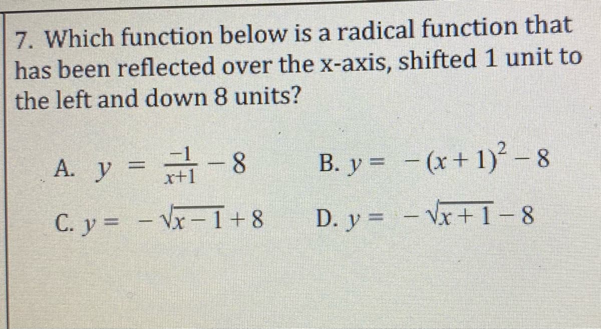 7. Which function below is a radical function that
has been reflected over the x-axis, shifted 1 unit to
the left and down 8 units?
A. y = -8
B. y = - (x+ 1) - 8
x+1
C. y = - Vx-1+8
D. y = - Vx+ 1-8
