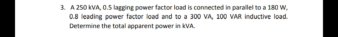 3. A 250 kVA, 0.5 lagging power factor load is connected in parallel to a 180 W,
0.8 leading power factor load and to a 300 VA, 100 VAR inductive load.
Determine the total apparent power in kVA.