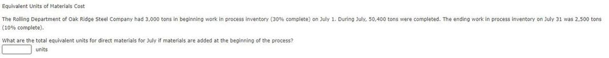 Equivalent Units of Materials Cost
The Rolling Department of Oak Ridge Steel Company had 3,000 tons in beginning work in process inventory (30% complete) on July 1. During July, 50,400 tons were completed. The ending work in process inventory on July 31 was 2,500 tons
(10% complete).
What are the total equivalent units for direct materials for July if materials are added at the beginning of the process?
units