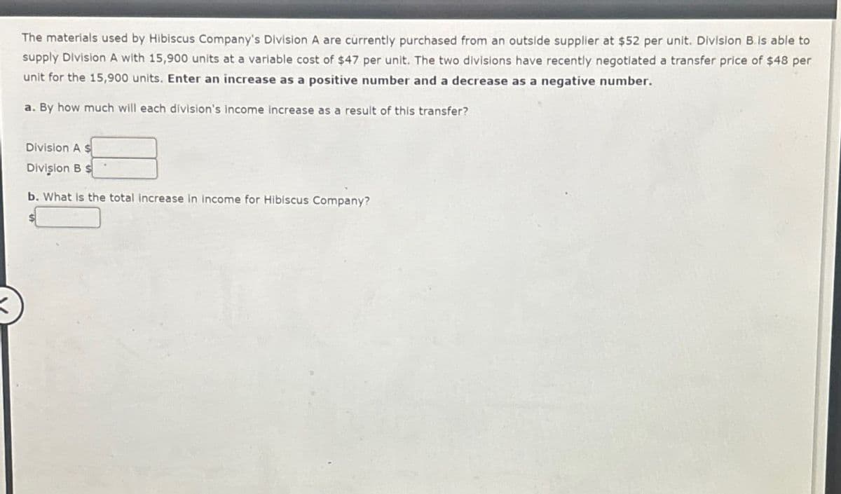 The materials used by Hibiscus Company's Division A are currently purchased from an outside supplier at $52 per unit. Division B is able to
supply Division A with 15,900 units at a variable cost of $47 per unit. The two divisions have recently negotiated a transfer price of $48 per
unit for the 15,900 units. Enter an increase as a positive number and a decrease as a negative number.
a. By how much will each division's income increase as a result of this transfer?
Division A $
Division B $
b. What is the total increase in income for Hibiscus Company?