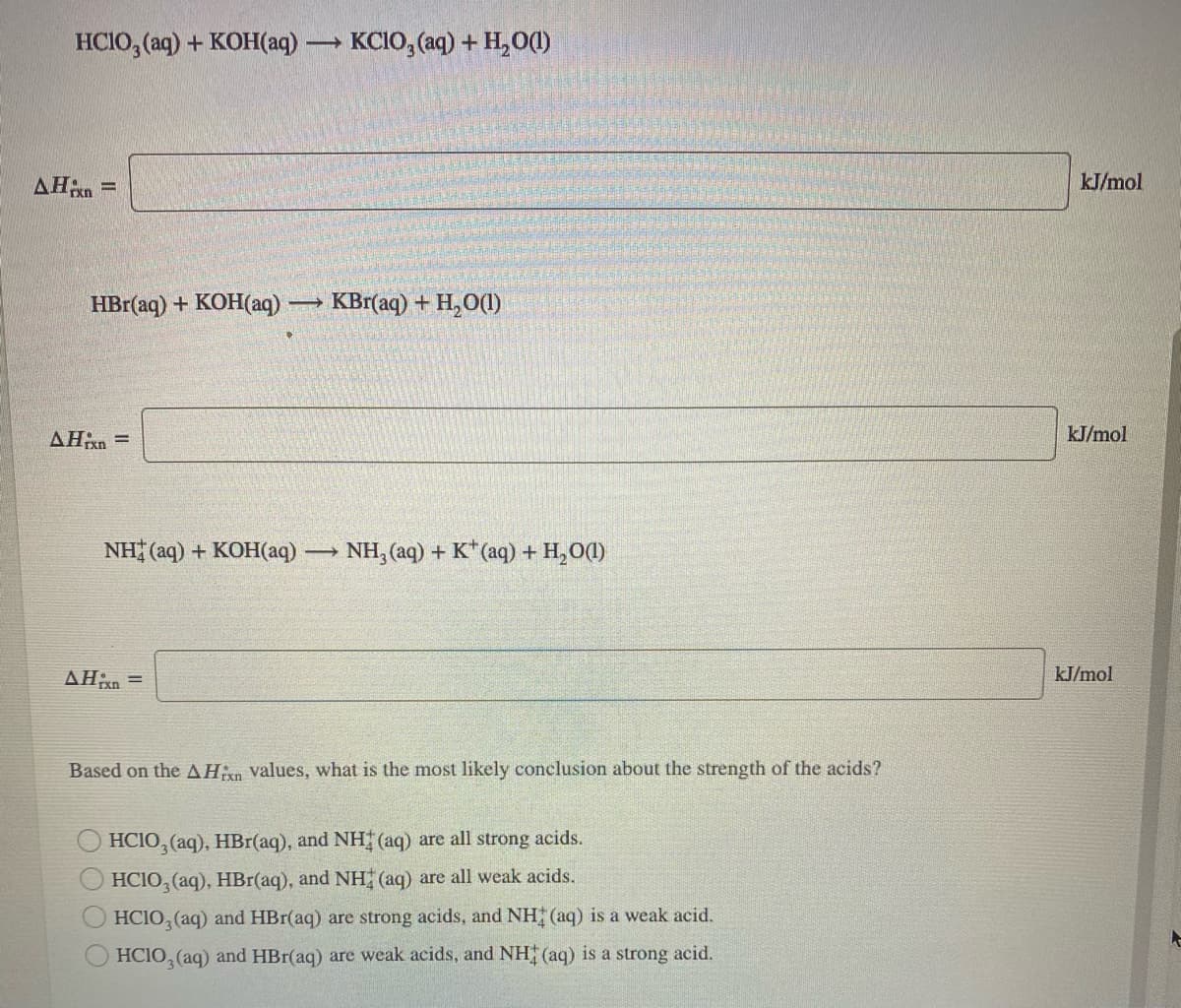HCIO, (aq) + KOH(aq)
KCIO, (aq) + H,O()
AHn =
kJ/mol
HBr(aq) + KOH(aq)
KBr(aq) + H,O(1)
AHxn =
kJ/mol
NH (aq) + KOH(aq) NH, (aq) + K*(aq) + H,0(1)
AHn =
kJ/mol
Based on the AHn values, what is the most likely conclusion about the strength of the acids?
HCIO, (aq), HBr(aq), and NH (aq) are all strong acids.
O HCIO, (aq), HBr(aq), and NH (aq) are all weak acids.
HCIO, (aq) and HBr(aq) are strong acids, and NH (aq) is a weak acid.
HCIO, (aq) and HBr(aq) are weak acids, and NH (aq) is a strong acid.
