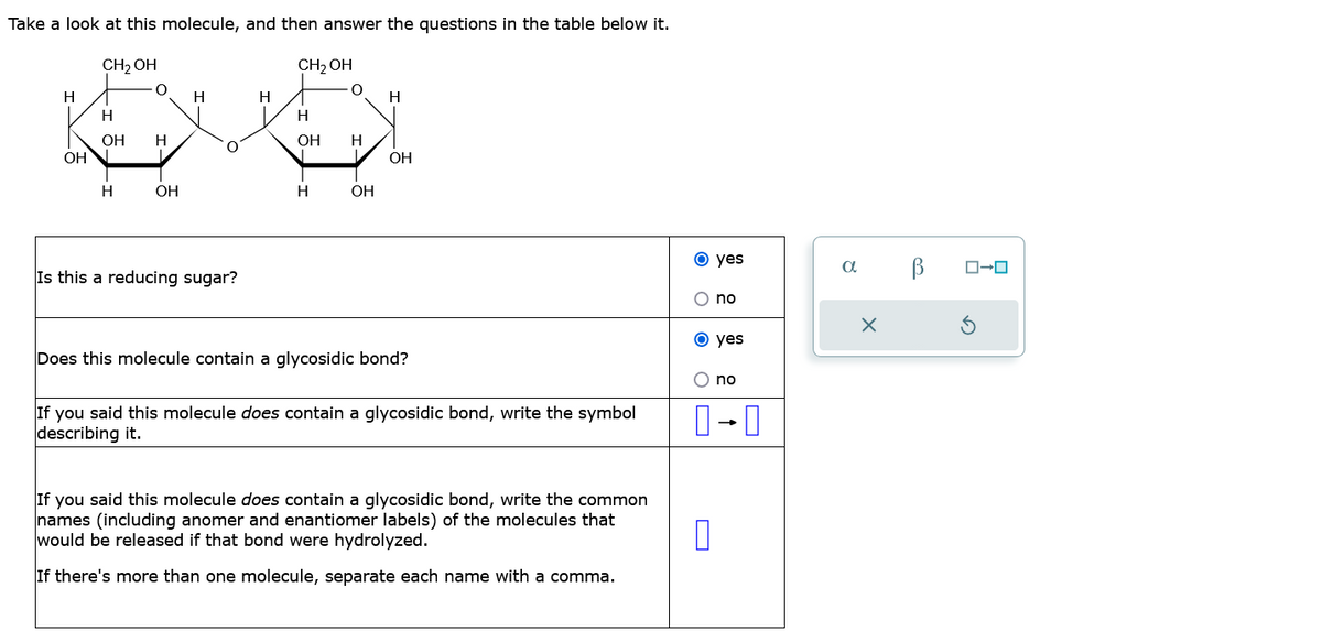 Take a look at this molecule, and then answer the questions in the table below it.
CH₂OH
H
H
H
EVO
OH H
OH
H
H
OH
CH₂OH
Is this a reducing sugar?
H
OH H
H
H
L OH
OH
Does this molecule contain a glycosidic bond?
If you said this molecule does contain a glycosidic bond, write the symbol
describing it.
If you said this molecule does contain a glycosidic bond, write the common
names (including anomer and enantiomer labels) of the molecules that
would be released if that bond were hydrolyzed.
If there's more than one molecule, separate each name with a comma.
O yes
no
O yes
O no
0-0
П
a
X
В
ローロ
Ś