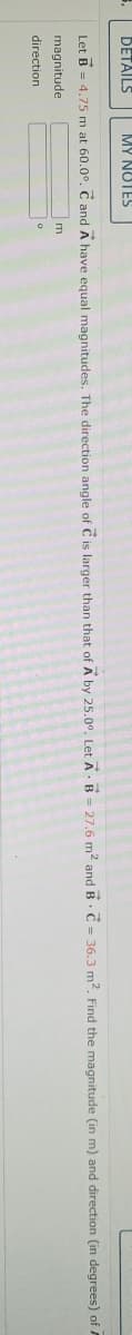 DETAILS
MY NOTES
.
Let B = 4.75 m at 60.0°. C and A have equal magnitudes. The direction angle of C is larger than that of A by 25.00. Let A B = 27.6 m² and B C = 36.3 m². Find the magnitude (in m) and direction (in degrees) of
m
magnitude
direction