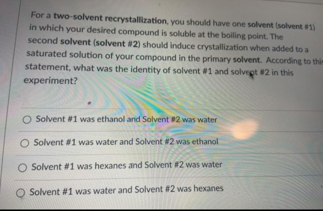 For a two-solvent recrystallization, you should have one solvent (solvent # 1)
in which your desired compound is soluble at the boiling point. The
second solvent (solvent # 2) should induce crystallization when added to a
saturated solution of your compound in the primary solvent. According to this
statement, what was the identity of solvent #1 and solvent #2 in this
experiment?
Solvent #1 was ethanol and Solvent #2 was water
O Solvent #1 was water and Solvent #2 was ethanol
O Solvent #1 was hexanes and Solvent #2 was water
O Solvent #1 was water and Solvent #2 was hexanes

