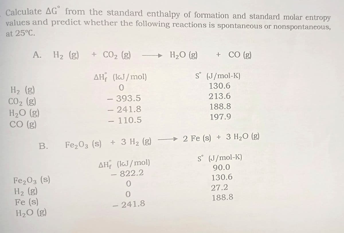Calculate AG from the standard enthalpy of formation and standard molar entropy
values and predict whether the following reactions is spontaneous or nonspontaneous,
at 25°C.
A. H2 (g)
+ CO2 (g)
H2O (g)
+ CÓ (g)
AH (kJ/mol)
S° (J/mol-K)
H2 (g)
CO2 (g)
H2O (g)
CO (g)
130.6
-393.5
213.6
– 241.8
– 110.5
188.8
197.9
-
> 2 Fe (s) + 3 H2O (g)
В.
Fe203 (s) + 3 H2 (g)
AH (kJ/mol)
822.2
S° (J/mol-K)
90.0
Fe203 (s)
На (g)
Fe (s)
H2O (g)
130.6
27.2
188.8
- 241.8
