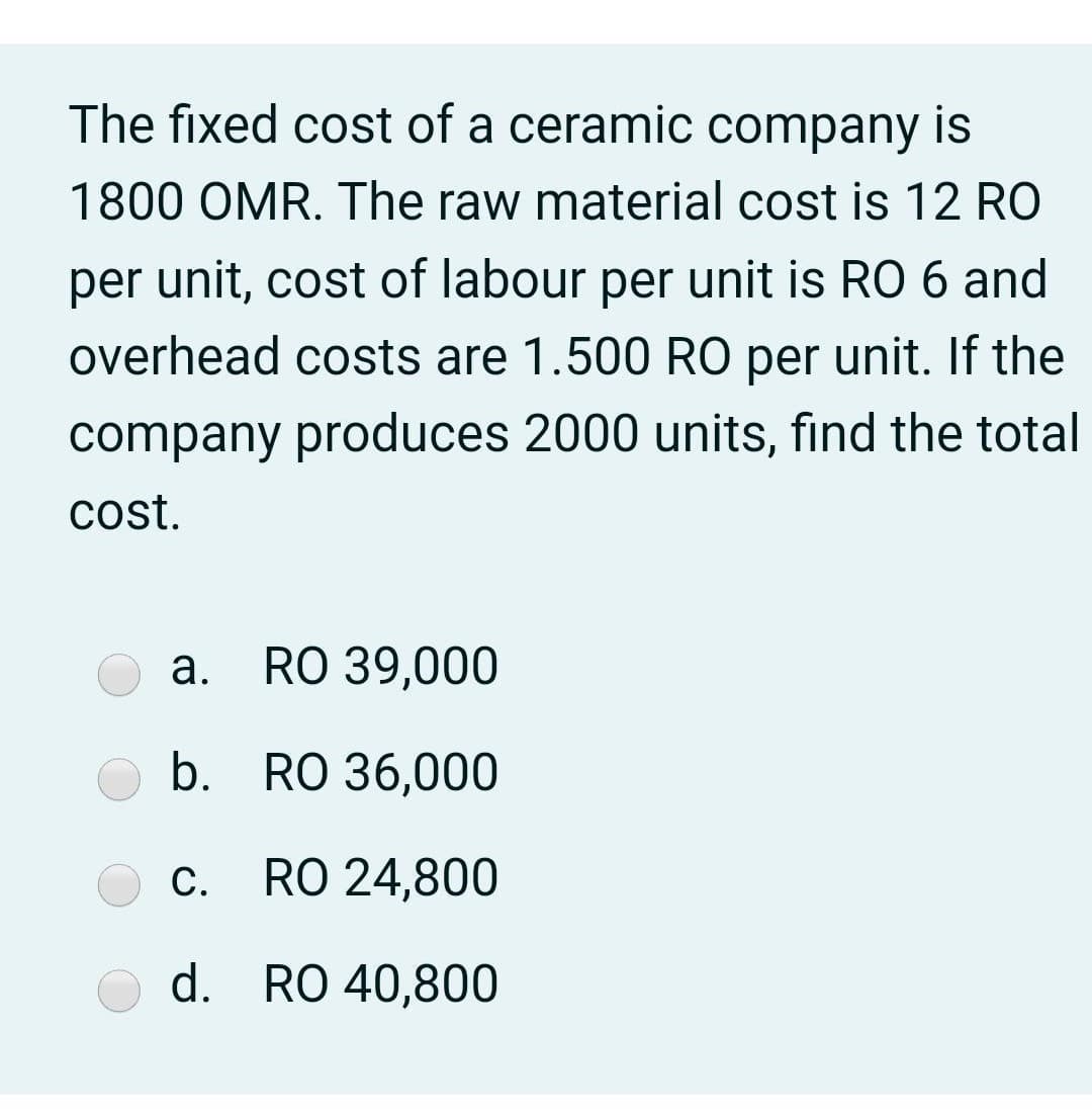 The fixed cost of a ceramic company is
1800 OMR. The raw material cost is 12 RO
per unit, cost of labour per unit is RO 6 and
overhead costs are 1.500 RO per unit. If the
company produces 2000 units, find the total
cost.
a. RO 39,000
b.
RO 36,000
С.
RO 24,800
d. RO 40,800
