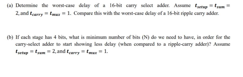 (a) Determine the worst-case delay of a 16-bit carry select adder. Assume tsetup = tsum =
2, and tcarry = tmux = 1. Compare this with the worst-case delay of a 16-bit ripple carry adder.
(b) If each stage has 4 bits, what is minimum number of bits (N) do we need to have, in order for the
carry-select adder to start showing less delay (when compared to a ripple-carry adder)? Assume
tsetup = tsum = 2, and tcarry = tmux = 1.
