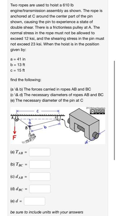 Two ropes are used to hoist a 610 Ib
engine/transmission assembly as shown. The rope is
anchored at C around the center part of the pin
shown, causing the pin to experience a state of
double shear. There is a frictionless pulley at A. The
normal stress in the rope must not be allowed to
exceed 12 ksi, and the shearing stress in the pin must
not exceed 23 ksi. When the hoist is in the position
given by:
a = 41 in
b = 13 ft
c = 15 ft
find the following:
(a \& b) The forces carried in ropes AB and BC
(c \& d) The necessary diameters of ropes AB and BC
(e) The necessary diameter of the pin at C
2013Mchas
(a) TAB =
() Твс
!!
(c) dAB =
(d) d BC
%3!
(e) d =
%3D
be sure to include units with your answers
I3D
