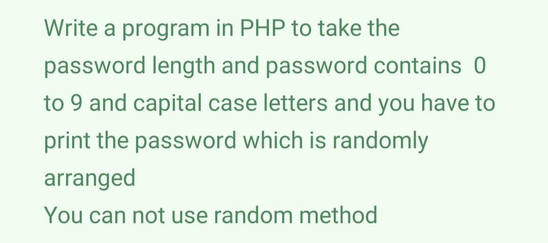 Write a program in PHP to take the
password length and password contains 0
to 9 and capital case letters and you have to
print the password which is randomly
arranged
You can not use random method
