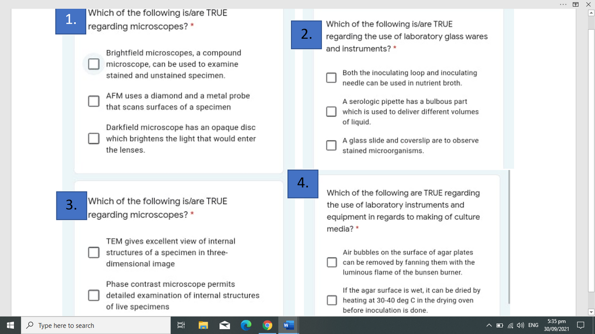 Which of the following is/are TRUE
1.
regarding microscopes? *
Which of the following is/are TRUE
2.
regarding the use of laboratory glass wares
and instruments? *
Brightfield microscopes, a compound
microscope, can be used to examine
stained and unstained specimen.
Both the inoculating loop and inoculating
needle can be used in nutrient broth.
AFM uses a diamond and a metal probe
that scans surfaces of a specimen
A serologic pipette has a bulbous part
which is used to deliver different volumes
of liquid.
Darkfield microscope has an opaque disc
which brightens the light that would enter
A glass slide and coverslip are to observe
the lenses.
stained microorganisms.
4.
Which of the following are TRUE regarding
Which
the following is/are TRUE
3.
|regarding microscopes? *
the use of laboratory instruments and
equipment in regards to making of culture
media?
TEM gives excellent view of internal
structures of a specimen in three-
dimensional image
Air bubbles on the surface of agar plates
can be removed by fanning them with the
luminous flame of the bunsen burner.
Phase contrast microscope permits
If the agar surface is wet, it can be dried by
O heating at 30-40 deg C in the drying oven
before inoculation is done.
detailed examination of internal structures
of live specimens
5:35 pm
P Type here to search
A D G 4)) ENG
30/09/2021
