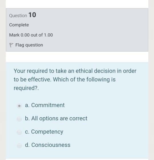 Question 10
Complete
Mark 0.00 out of 1.00
P Flag question
Your required to take an ethical decision in order
to be effective. Which of the following is
required?.
a. Commitment
b. All options are correct
O c. Competency
d. Consciousness
