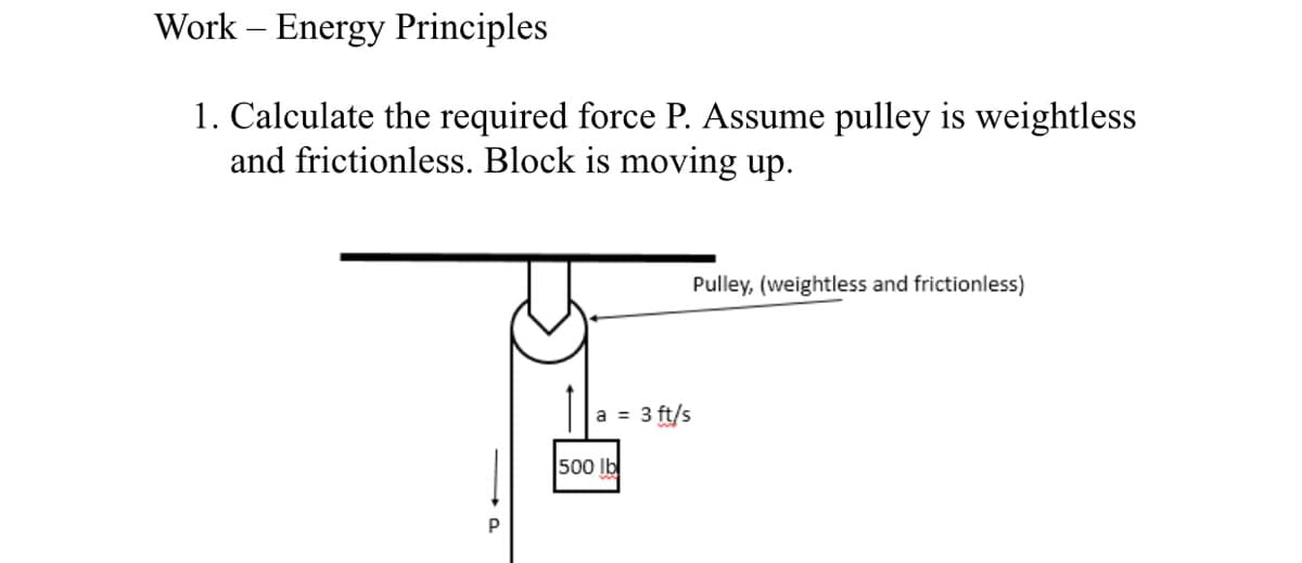 Work – Energy Principles
1. Calculate the required force P. Assume pulley is weightless
and frictionless. Block is moving up.
Pulley, (weightless and frictionless)
a = 3 ft/s
500 Ib
