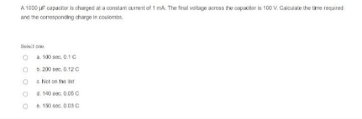 A 1000 uF capacitor is charged at a constant current of 1 mA. The final voltage across the capacitor is 100 V. Calculate the time required
and the corresponding charge in coulombs.
Select one
O a. 100 sec, 0.1 C
Ob. 200 sec, 0.12 C
c. Not on the list
d. 140 sec. 0.05 C
Oe. 150 sec, 0.03 C