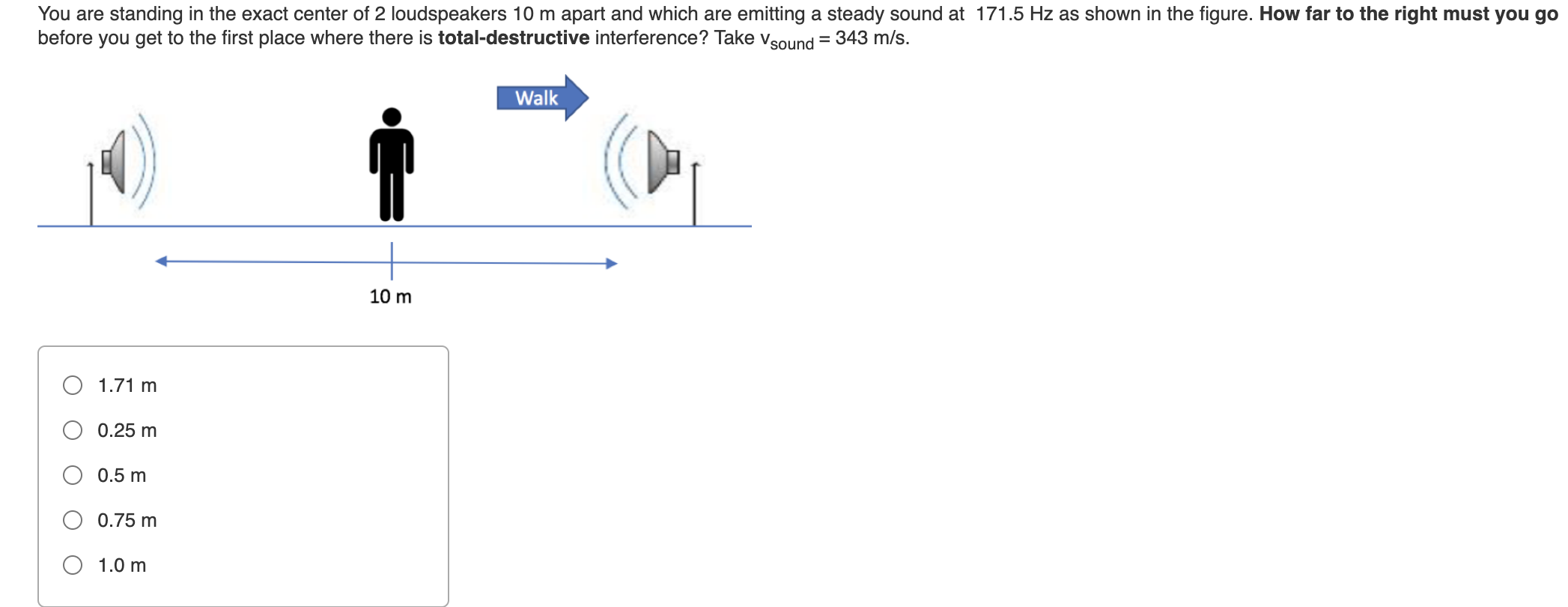 You are standing in the exact center of 2 loudspeakers 10 m apart and which are emitting a steady sound at 171.5 Hz as shown in the figure. How far to the right must you go
before you get to the first place where there is total-destructive interference? Take vsound
343 m/s.
%D
Walk
10 m
1.71 m
0.25 m
0.5 m
0.75 m
1.0 m
