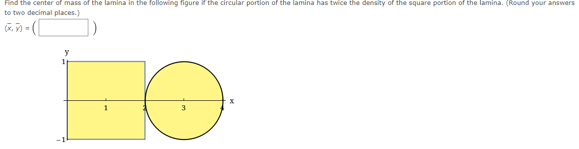 Find the center of mass of the lamina in the following figure if the circular portion of the lamina has twice the density of the square portion of the lamina. (Round your answers
to two decimal places.)
(X, y) =
y
