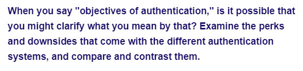 When you say "objectives of authentication," is it possible that
you might clarify what you mean by that? Examine the perks
and downsides that come with the different authentication
systems, and compare and contrast them.