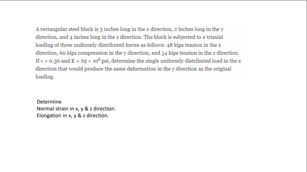 A rectangular steel block is 3 inches long in the x direction, 2 inches long in the y
direction, and 4 inches long in the z direction. The block is subjected to a triaxial
loading of three uniformly distributed forces as follows: 48 kips tension in the x
direction, 60 kips compression in the y direction, and 54 kips tension in the z direction.
If v = 0.30 and E = 29 × 10° psi, determine the single uniformly distributed load in the x
direction that would produce the same deformation in the y direction as the original
loading.
Determine
Normal strain in x, y & z direction.
Elongation in x, y & z direction.
