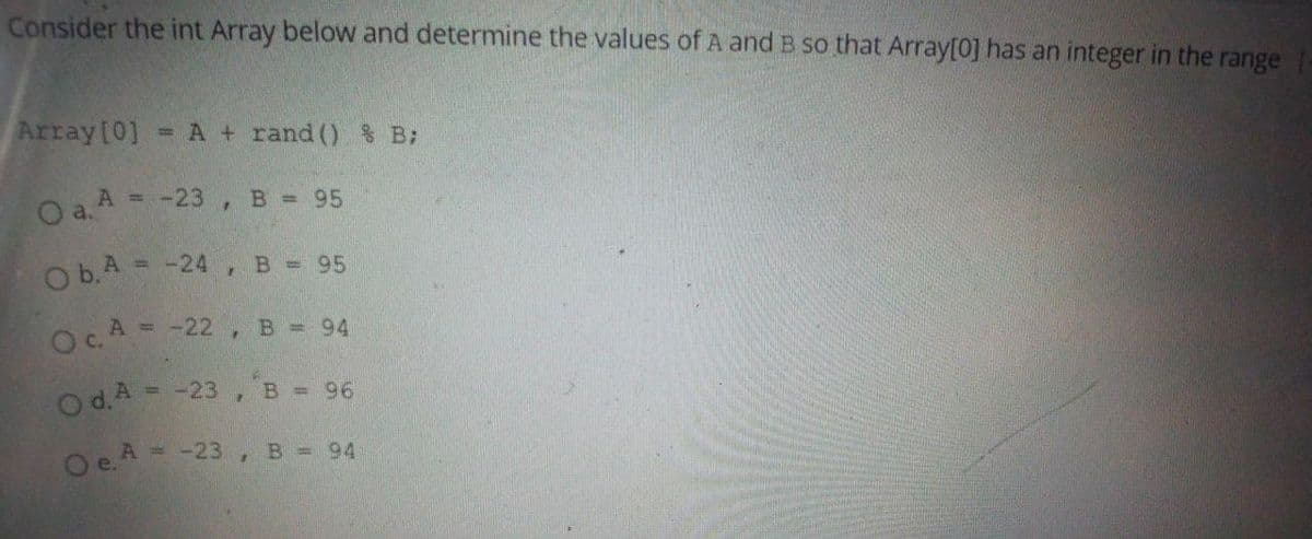 Consider the int Array below and determine the values of A and B so that Array[0] has an integer in the range
Array[0]
= A + rand () % B:
= -23 , B 95
a.
O b.A = -24, B = 95
Oc.A = -22 ,B = 94
O d.A = -23 ,B = 96
O e.A = -23, B = 94
