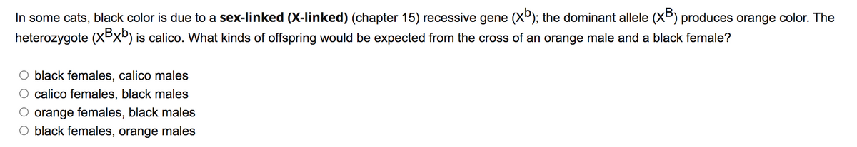 In some cats, black color is due to a sex-linked (X-linked) (chapter 15) recessive gene (X°); the dominant allele (XB) produces orange color. The
heterozygote (XBXº) is calico. What kinds of offspring would be expected from the cross of an orange male and a black female?
black females, calico males
calico females, black males
orange females, black males
O black females, orange males
