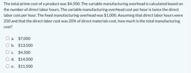 The total prime cost of a product was $4,500. The variable manufacturing overhead is calculated based on
the number of direct labor hours. The variable manufacturing overhead cost per hour is twice the direct
labor cost per hour. The fixed manufacturing overhead was $1,000. Assuming that direct labor hours were
250 and that the direct labor cost was 20% of direct materials cost, how much is the total manufacturing
cost?
O a. $7,000
O b. $13,500
O c. $4,500
O d. $14,500
O e. $11,500
