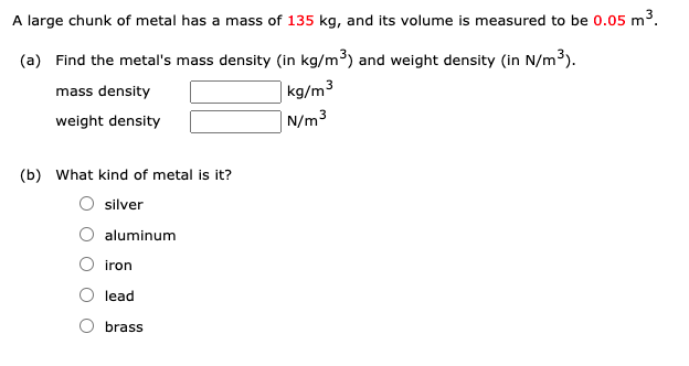 A large chunk of metal has a mass of 135 kg, and its volume is measured to be 0.05 m3.
(a) Find the metal's mass density (in kg/m³) and weight density (in N/m³).
mass density
|kg/m³
weight density
| N/m3
(b) What kind of metal is it?
silver
O aluminum
iron
lead
brass
