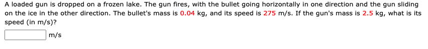 A loaded gun is dropped on a frozen lake. The gun fires, with the bullet going horizontally in one direction and the gun sliding
on the ice in the other direction. The bullet's mass is 0.04 kg, and its speed is 275 m/s. If the gun's mass is 2.5 kg, what is its
speed (in m/s)?
m/s
