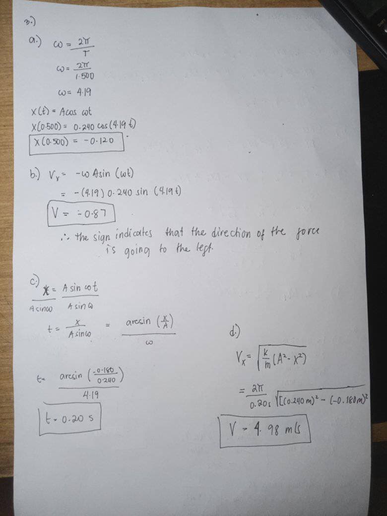 W = 21
1-500
W= 419
XCE) - Acos ot
x(0.500) = 0.240 cas (4196)
x (o 500)
= -0-120
b.) Vy- -w Asin (wt)
= - (4.19) 0-240 sin (419t)
L8-0 - -A
. the sign indi coltes that the direchion
is going to the lept.
of
the force
* A sin cot
Acınco
A sin a
aresin (A)
A sino
aresin (-0-180
0 240
4:19
0.20s I[C0.240 m)* - (-0.180m)
t- 0-20 s
V - 4. 98 mls
