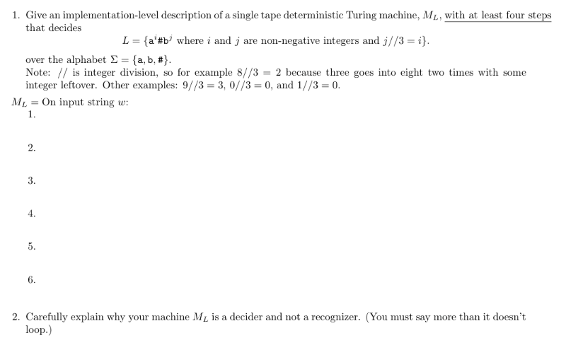 1. Give an implementation-level description of a single tape deterministic Turing machine, M₁, with at least four steps
that decides
over the alphabet Σ = {a,b, #}.
Note: // is integer division, so for example 8//3 = 2 because three goes into eight two times with some
integer leftover. Other examples: 9//3= 3, 0//3 = 0, and 1//3 = 0.
ML =
1.
2.
3.
4.
5.
L = {a #b³ where i and j are non-negative integers and j//3=i}.
6.
On input string w:
2. Carefully explain why your machine M₁ is a decider and not a recognizer. (You must say more than it doesn't
loop.)