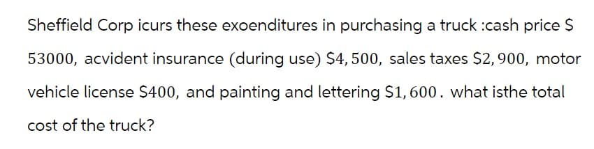 Sheffield Corp icurs these exoenditures in purchasing a truck :cash price $
53000, acvident insurance (during use) $4, 500, sales taxes $2,900, motor
vehicle license $400, and painting and lettering $1,600. what isthe total
cost of the truck?