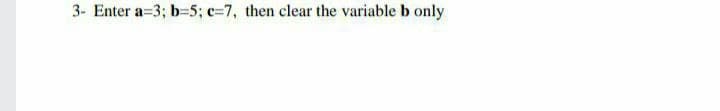 3- Enter a=3; b-5; c=7, then clear the variable b only
