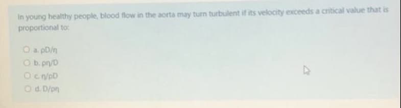 In young healthy people, blood flow in the aorta may turn turbulent if its velocity exceeds a critical value that is
proportional to:
O a pD/n
O b. pn/D
Od. D/pn
