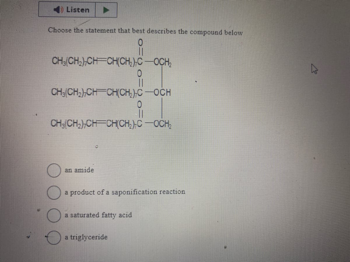 Listen
Choose the statement that best describes the compound below
CH3|CH2)CH=CHỊCH,)COCH,
0
CH; CH2)CH CHỊCH;)C—OCH
0
||
CHỊCH,ẠCH CHỊCH2)COCH,
an amide
a product of a saponification reaction
a saturated fatty acid
a triglyceride