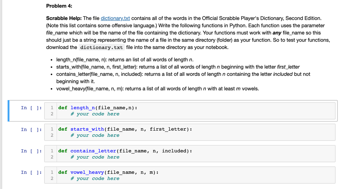 Problem 4:
Scrabble Help: The file dictionary.txt contains all of the words in the Official Scrabble Player's Dictionary, Second Edition.
(Note this list contains some offensive language.) Write the following functions in Python. Each function uses the parameter
file_name which will be the name of the file containing the dictionary. Your functions must work with any file_name so this
should just be a string representing the name of a file in the same directory (folder) as your function. So to test your functions,
download the dictionary.txt file into the same directory as your notebook.
• length_n(file_name, n): returns an list of all words of length n.
starts_with(file_name, n, first_letter): returns a list of all words of length n beginning with the letter first_letter
contains_letter(file_name, n, included): returns a list of all words of length n containing the letter included but not
beginning with it.
vowel_heavy(file_name, n, m): returns a list of all words of lengthn with at least m vowels.
In [ ]:
1
def length_n(file_name,n):
2
# your code here
In [ ]:
def starts_with(file_name, n, first_letter):
# your code here
1
2
In [ ]:
1
def contains_letter(file_name, n, included):
2
# your code here
In [ ]:
def vowel_heavy(file_name, n, m):
#3
your code here
