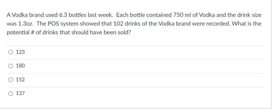 A Vodka brand used 6.3 bottles last week. Each bottle contained 750 ml of Vodka and the drink size
was 1.3oz. The POS system showed that 102 drinks of the Vodka brand were recorded. What is the
potential # of drinks that should have been sold?
O 123
O 180
O 152
137