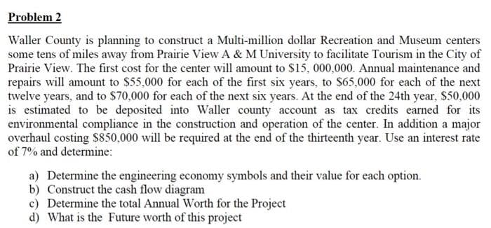 Problem 2
Waller County is planning to construct a Multi-million dollar Recreation and Museum centers
some tens of miles away from Prairie View A & M University to facilitate Tourism in the City of
Prairie View. The first cost for the center will amount to $15, 000,000. Annual maintenance and
repairs will amount to $55,000 for each of the first six years, to $65,000 for each of the next
twelve years, and to $70,000 for each of the next six years. At the end of the 24th year, $50,000
is estimated to be deposited into Waller county account as tax credits earned for its
environmental compliance in the construction and operation of the center. In addition a major
overhaul costing $850,000 will be required at the end of the thirteenth year. Use an interest rate
of 7% and determine:
a) Determine the engineering economy symbols and their value for each option.
b) Construct the cash flow diagram
c) Determine the total Annual Worth for the Project
d) What is the Future worth of this project
