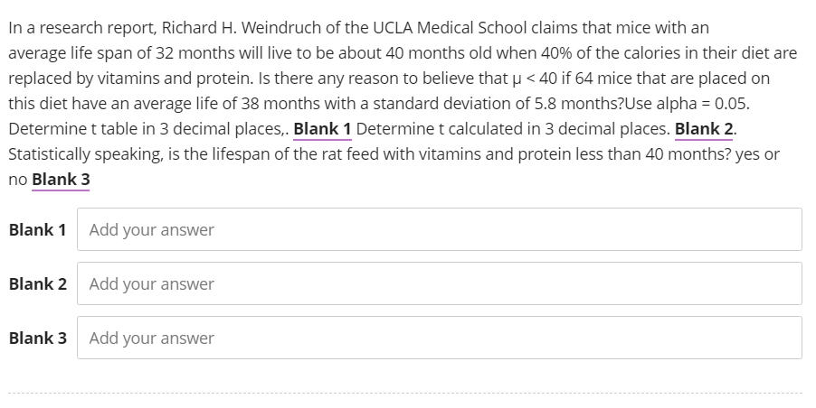 In a research report, Richard H. Weindruch of the UCLA Medical School claims that mice with an
average life span of 32 months will live to be about 40 months old when 40% of the calories in their diet are
replaced by vitamins and protein. Is there any reason to believe that µ< 40 if 64 mice that are placed on
this diet have an average life of 38 months with a standard deviation of 5.8 months? Use alpha = 0.05.
Determine t table in 3 decimal places,. Blank 1 Determine t calculated in 3 decimal places. Blank 2.
Statistically speaking, is the lifespan of the rat feed with vitamins and protein less than 40 months? yes or
no Blank 3
Blank 1 Add your answer
Blank 2 Add your answer
Blank 3 Add your answer