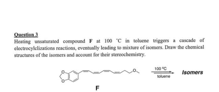 Question 3
Heating unsaturated compound F at 100 C in toluene triggers a cascade of
electrocylclizations reactions, eventually leading to mixture of isomers. Draw the chemical
structures of the isomers and account for their stercochemistry.
100 °C
Isomers
toluene
F
