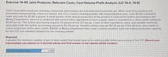 Exercise 14-40 Joint Products; Relevant Costs; Cost-Volume-Profit Analysis (LO 14-4, 14-6)
Zytel Corporation produces cleaning compounds and solutions for industrial and household use. While most of its products are
processed independently, a few are related. Grit 337, a coarse cleaning powder with many industrial uses, costs $2.60 a pound to
make and sells for $3.80 a pound. A small portion of the annual production of this product is retained for further processing in the
Mixing Department, where it is combined with several other ingredients to form a paste, which is marketed as a silver polish selling for
$5.60 per jar. This further processing requires 1/4 pound of Grit 337 per jar Costs of other ingredients, labor, and variable overhead
associated with this further processing amount to $2.40 per jar. Variable selling costs are $0.30 per jar. If the decision were made to
cease production of the silver polish, $9,600 of Mixing Department fixed costs could be avoided. Zytel has limited production capacity
for Grit 337, but unlimited demand for the cleaning powder.
Required:
Calculate the minimum number of jars of silver polish that would have to be sold to justify further processing of Grit 337. (Round your
intermediate calculations to 2 decimal places and final answer to the nearest whole number.)
Minimum number of jars
4,000