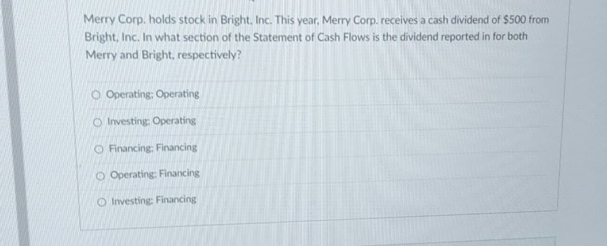 Merry Corp. holds stock in Bright. Inc. This year, Merry Corp. receives a cash dividend of $500 from
Bright, Inc. In what section of the Statement of Cash Flows is the dividend reported in for both
Merry and Bright, respectively?
Operating: Operating
Investing: Operating
Financing: Financing
Operating: Financing
Investing: Financing